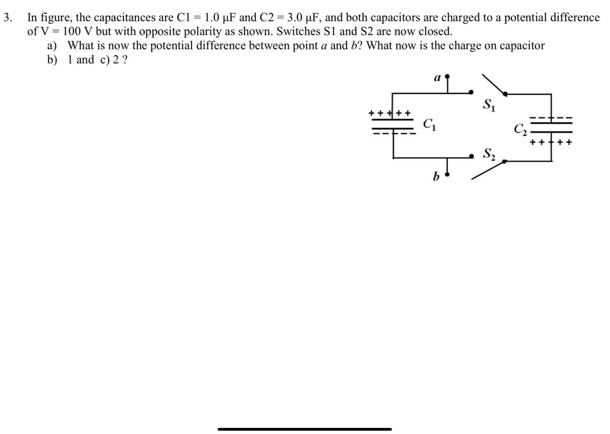 In figure, the capacitances are C1 = 1.0 µF and C2 = 3.0 µF, and both capacitors are charged to a potential difference
of V = 100 V but with opposite polarity as shown. Switches S1 and S2 are now closed.
a) What is now the potential difference between point a and b? What now is the charge on capacitor
b) 1 and c) 2 ?
3.
a
S1
+ + +++
Cq
C2
++
S2
b

