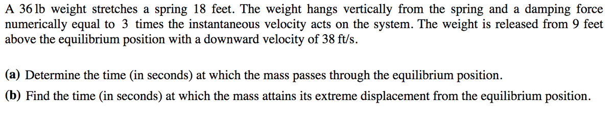 A 36 lb weight stretches a spring 18 feet. The weight hangs vertically from the spring and a damping force
numerically equal to 3 times the instantaneous velocity acts on the system. The weight is released from 9 feet
above the equilibrium position with a downward velocity of 38 ft/s.
(a) Determine the time (in seconds) at which the mass passes through the equilibrium position.
(b) Find the time (in seconds) at which the mass attains its extreme displacement from the equilibrium position.