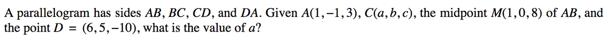 A parallelogram has sides AB, BC, CD, and DA. Given A(1,–1,3), C(a,b,c), the midpoint M(1,0,8) of AB, and
the point D =
(6,5,-10), what is the value of a?
