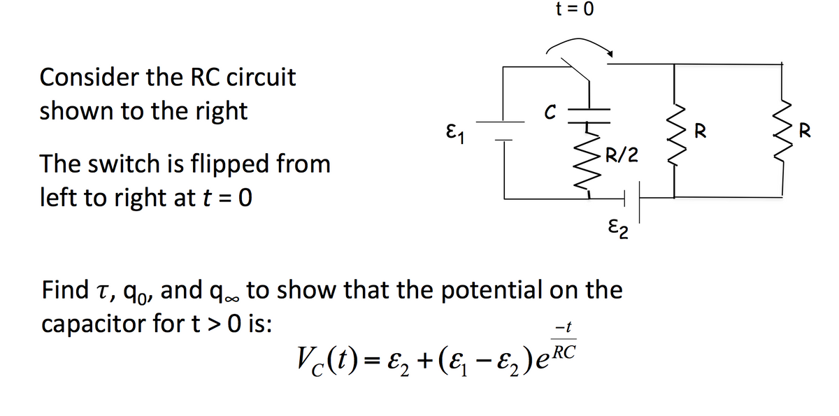 t = 0
Consider the RC circuit
C
shown to the right
R
R
R/2
The switch is flipped from
left to right at t = 0
E2
Find t, qo, and q. to show that the potential on the
capacitor fort > 0 is:
-t
V(t) = E, +(& - E;)eRC
%3D
