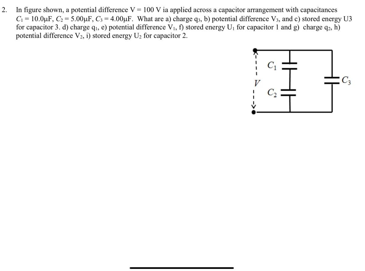 In figure shown, a potential difference V = 100 V ia applied across a capacitor arrangement with capacitances
C1 = 10.0µF, C2 = 5.00µF, C3 = 4.00µF. What are a) charge q3, b) potential difference V3, and c) stored energy U3
for capacitor 3. d) charge q1, e) potential difference V1, f) stored energy U1 for capacitor 1 and g) charge q2, h)
potential difference V2, i) stored energy U2 for capacitor 2.
C1
V
C3
C2
2.
