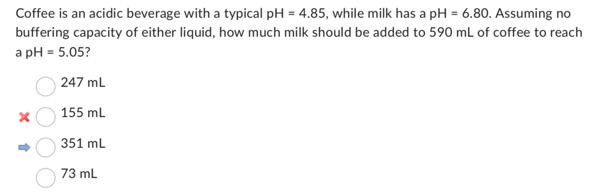 Coffee is an acidic beverage with a typical pH = 4.85, while milk has a pH = 6.80. Assuming no
buffering capacity of either liquid, how much milk should be added to 590 mL of coffee to reach
a pH = 5.05?
247 mL
155 mL
351 mL
73 mL