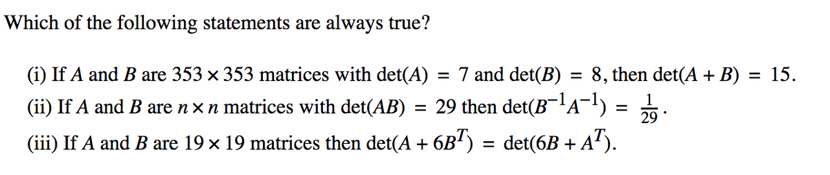 Which of the following statements are always true?
(i) If A and B are 353 x 353 matrices with det(A) = 7 and det(B) = 8, then det(A + B) = 15.
%3D
1
(ii) If A and B are nx n matrices with det(AB) = 29 then det(BA¬)
%3D
29
(iii) If A and B are 19 x 19 matrices then det(A + 6B') = det(6B + A').
