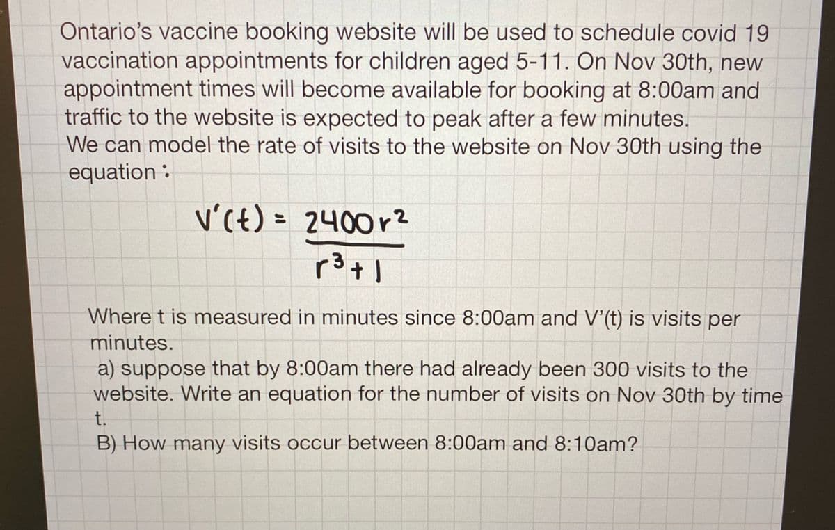 Ontario's vaccine booking website will be used to schedule covid 19
vaccination appointments for children aged 5-11. On Nov 30th, new
appointment times will become available for booking at 8:00am and
traffic to the website is expected to peak after a few minutes.
We can model the rate of visits to the website on Nov 30th using the
equation :
V'(t) = 2400r?
Where t is measured in minutes since 8:00am and V'(t) is visits per
minutes.
a) suppose that by 8:00am there had already been 300 visits to the
website. Write an equation for the number of visits on Nov 30th by time
t.
B) How many visits occur between 8:00am and 8:10am?
