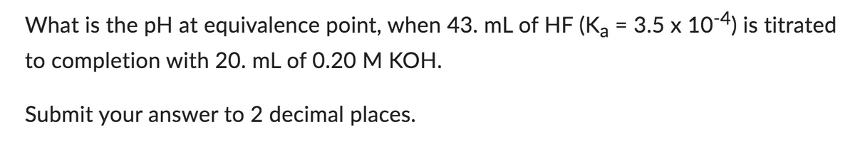 What is the pH at equivalence point, when 43. mL of HF (K₂ = 3.5 x 10-4) is titrated
to completion with 20. mL of 0.20 M KOH.
Submit your answer to 2 decimal places.
