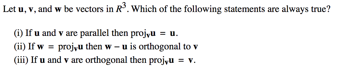 Let u, v,
and w be vectors in R°. Which of the following statements are always true?
(i) If u and v are parallel then projyu
= u.
(ii) If w =
projyu then w
u is orthogonal to v
(iii) If u and v are orthogonal then projyu
= v.
