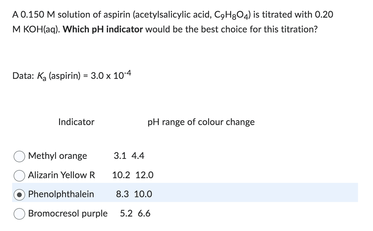 A 0.150 M solution of aspirin (acetylsalicylic acid, C9H8O4) is titrated with 0.20
M KOH(aq). Which pH indicator would be the best choice for this titration?
Data: K₂ (aspirin) = 3.0 x 10-4
Indicator
Methyl orange
Alizarin Yellow R
3.1 4.4
pH range of colour change
10.2 12.0
Phenolphthalein
8.3 10.0
Bromocresol purple 5.2 6.6
