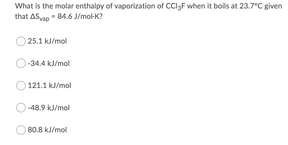 What is the molar enthalpy of vaporization of CCI3F when it boils at 23.7°C given
that ASvap = 84.6 J/mol·K?
25.1 kJ/mol
-34.4 kJ/mol
121.1 kJ/mol
-48.9 kJ/mol
80.8 kJ/mol
