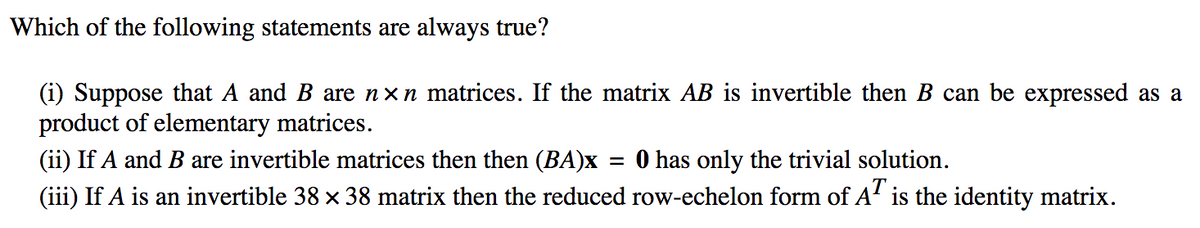 Which of the following statements are always true?
(i) Suppose that A and B are nxn matrices. If the matrix AB is invertible then B can be expressed as a
product of elementary matrices.
(ii) If A and B are invertible matrices then then (BA)x
O has only the trivial solution.
(iii) If A is an invertible 38 x 38 matrix then the reduced row-echelon form of A' is the identity matrix.
