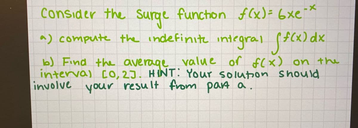 Consider the Surge funchon f (x)= 6xe *
a) compute the indefinıt integra
al (F(x) dx
b) Find the average value of f(x) on the
interval CO, 2J. HINT: Your soluon should
involve
your result from parA a.
