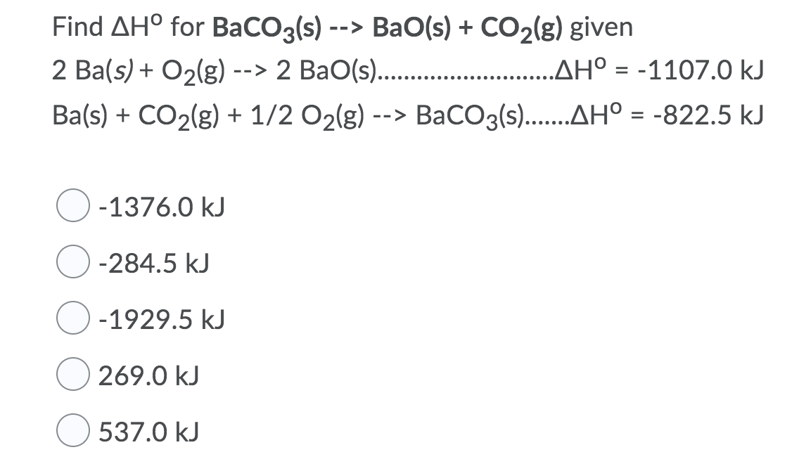 Find AH° for BaCO3(s) --> BaO(s) + CO2(g) given
2 Ba(s) + O2(g) --> 2 BaO(s)..
.AH° = -1107.0 kJ
%D
Ba(s) + CO2(g) + 1/2 O2(g) --> BaCO3(s)..AH° = -822.5 kJ
%3D
-1376.0 kJ
-284.5 kJ
-1929.5 kJ
269.0 kJ
537.0 kJ
