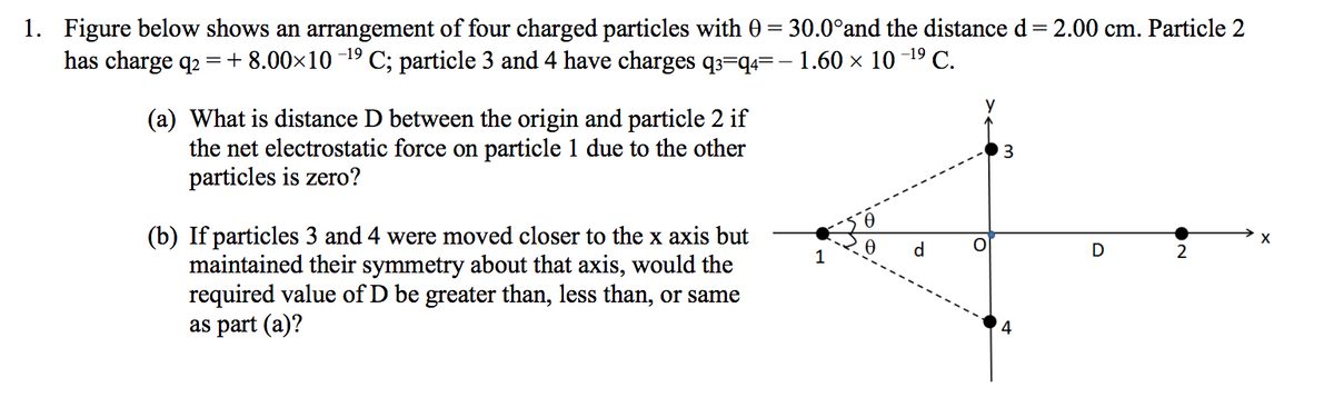 1. Figure below shows an arrangement of four charged particles with 0 = 30.0°and the distance d= 2.00 cm. Particle 2
has charge q2
=+ 8.00x10 -19C; particle 3 and 4 have charges q3=q4=- 1.60 x 10 -19 C.
y
(a) What is distance D between the origin and particle 2 if
the net electrostatic force on particle 1 due to the other
particles is zero?
(b) If particles 3 and 4 were moved closer to the x axis but
maintained their symmetry about that axis, would the
required value of D be greater than, less than, or same
as part (a)?
d
D
2
1
4
