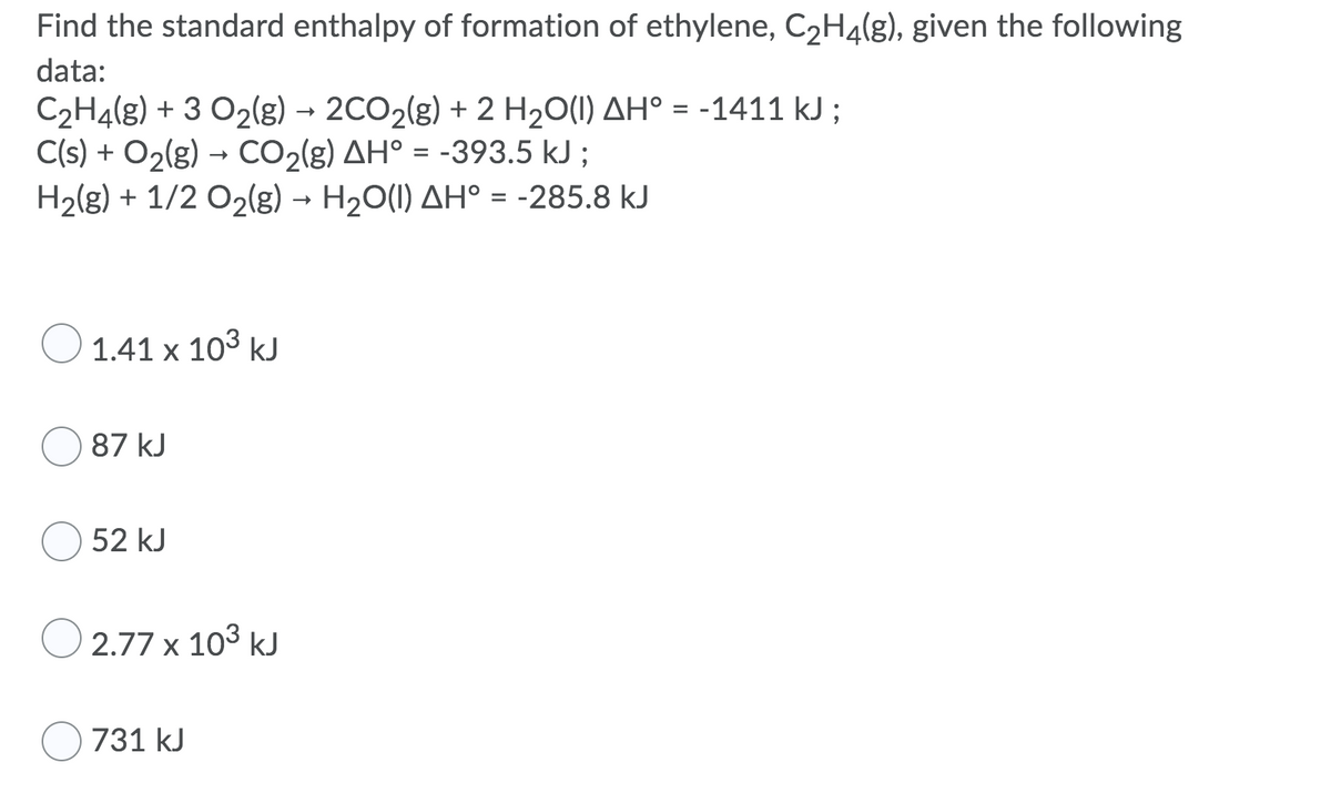 Find the standard enthalpy of formation of ethylene, C2H4(g), given the following
data:
C2H4(g) + 3 O2(g) → 2CO2(g) + 2 H,O(I) AH° = -1411 kJ ;
C(s) + O2(g) → CO2(g) AH° = -393.5 kJ ;
H2(g) + 1/2 O2(g) → H20(1) AH° = -285.8 kJ
O 1.41 x 103 kJ
87 kJ
52 kJ
O 2.77 x 103 kJ
O 731 kJ
