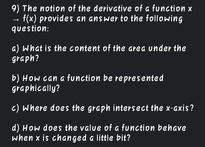 9) The notion of the derivative of a function x
f(x) provides an answer to the following
question:
a) What is the content of the area under the
graph?
b) How can a function be represented
graphically?
c) Where does the graph intersect the x-axis?
d) How does the value of a function behave
when x is changed a little bit?
