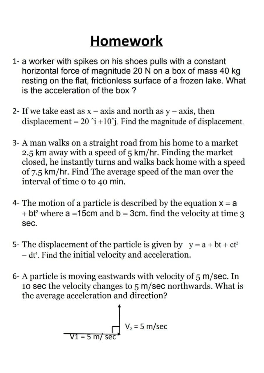 Homework
1- a worker with spikes on his shoes pulls with a constant
horizontal force of magnitude 20 N on a box of mass 40 kg
resting on the flat, frictionless surface of a frozen lake. What
is the acceleration of the box ?
2- If we take east as x – axis and north as y - axis, then
displacement = 20 ^i+10°j. Find the magnitude of displacement.
3- A man walks on a straight road from his home to a market
2.5 km away with a speed of 5 km/hr. Finding the market
closed, he instantly turns and walks back home with a speed
of 7.5 km/hr. Find The average speed of the man over the
interval of time o to 40 min.
4- The motion of a particle is described by the equation x = a
+ bt? where a =15cm and b = 3cm. find the velocity at time
3
sec.
5- The displacement of the particle is given by y= a + bt + ct
- dt'. Find the initial velocity and acceleration.
6- A particle is moving eastwards with velocity of 5 m/sec. In
10 sec the velocity changes to 5 m/sec northwards. What is
the average acceleration and direction?
V, = 5 m/sec
V1 = 5 m/ sec
