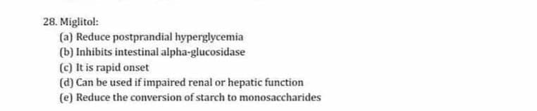 28. Miglitol:
(a) Reduce postprandial hyperglycemia
(b) Inhibits intestinal alpha-glucosidase
(c) It is rapid onset
(d) Can be used if impaired renal or hepatic function
(e) Reduce the conversion of starch to monosaccharides
