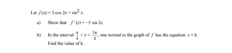 Let f(x) = 3 cos 2x + sin² x.
a)
b) In the interval <x<
Find the value of k.
Show that f'(x) = -5 sin 2x.
Зл
, one normal to the graph of f has the equation x = k.
4