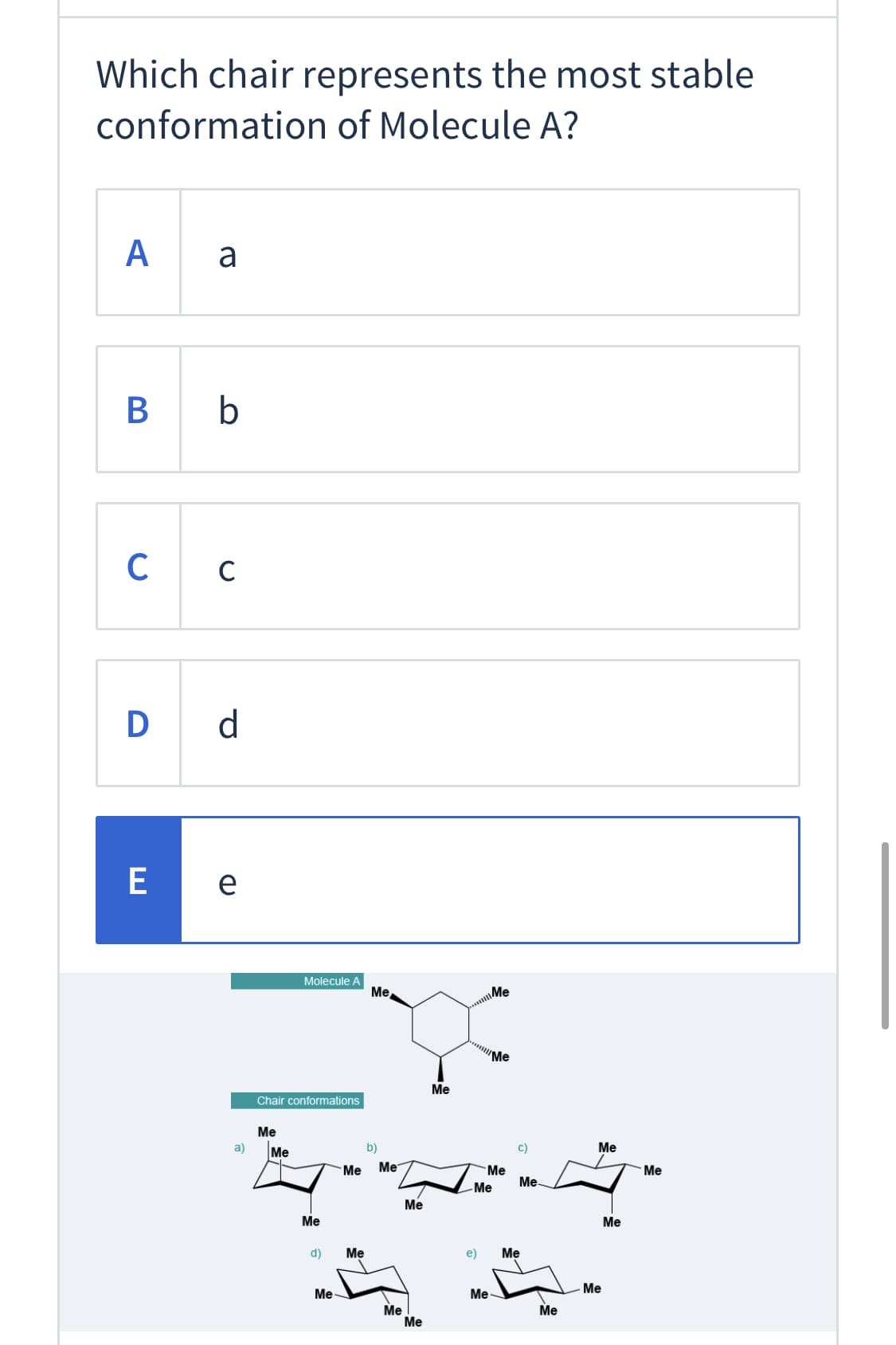 Which chair represents the most stable
conformation of Molecule A?
A
B b
D d
E
e
Molecule A
Me
..Me
'Me
Ме
Chair conformations
Me
a)
Me
b)
c)
Me
Me
Me
Me
Me
Me-
-Me
Me
Ме
Me
d)
Ме
e)
Ме
Me
Me-
Ме
Me
Me
Me
