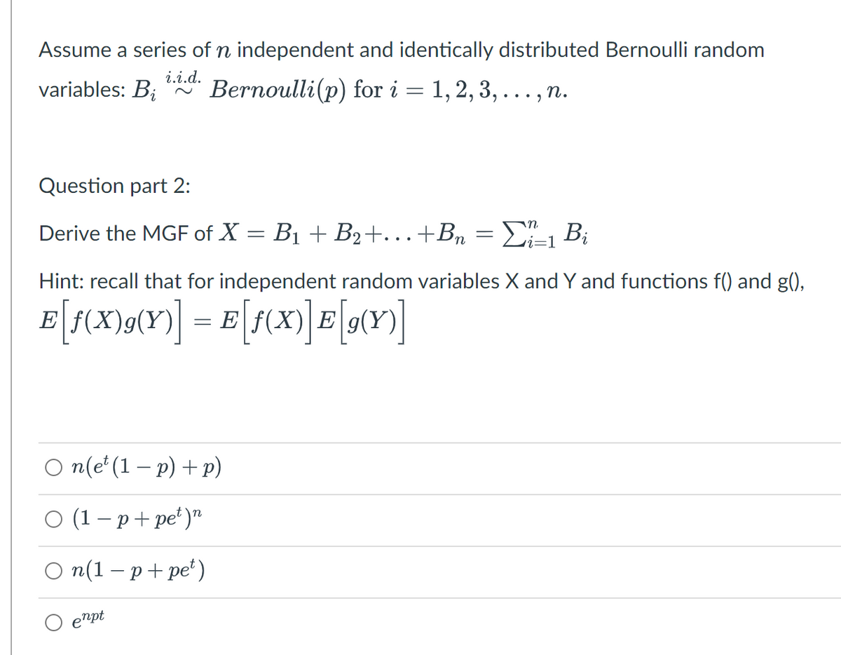 Assume a series of n independent and identically distributed Bernoulli random
i.i.d.
variables: B;
Вernoulli(p) for i 3D 1,2, 3, ..., п.
Question part 2:
Derive the MGF of X = B1 + B2+...+Br = E÷1 B;
n
i=1
Hint: recall that for independent random variables X and Y and functions f() and g(),
E
= E
E
O n(e' (1 – p) + p)
о (1-р+pе")"
O n(1 – p+ pe*)
enpt
