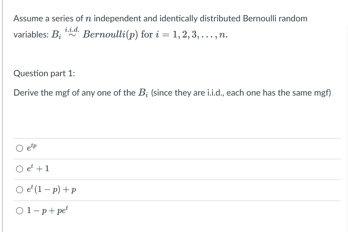 Assume a series of n independent and identically distributed Bernoulli random
i.i.d.
variables: B; "A Bernoulli(p) for i = 1,2, 3, ..., n.
.. , n.
Question part 1:
Derive the mgf of any one of the B; (since they are i.i.d., each one has the same mgf)
etp
et +1
O e' (1 – p) + p
01-р+pеt

