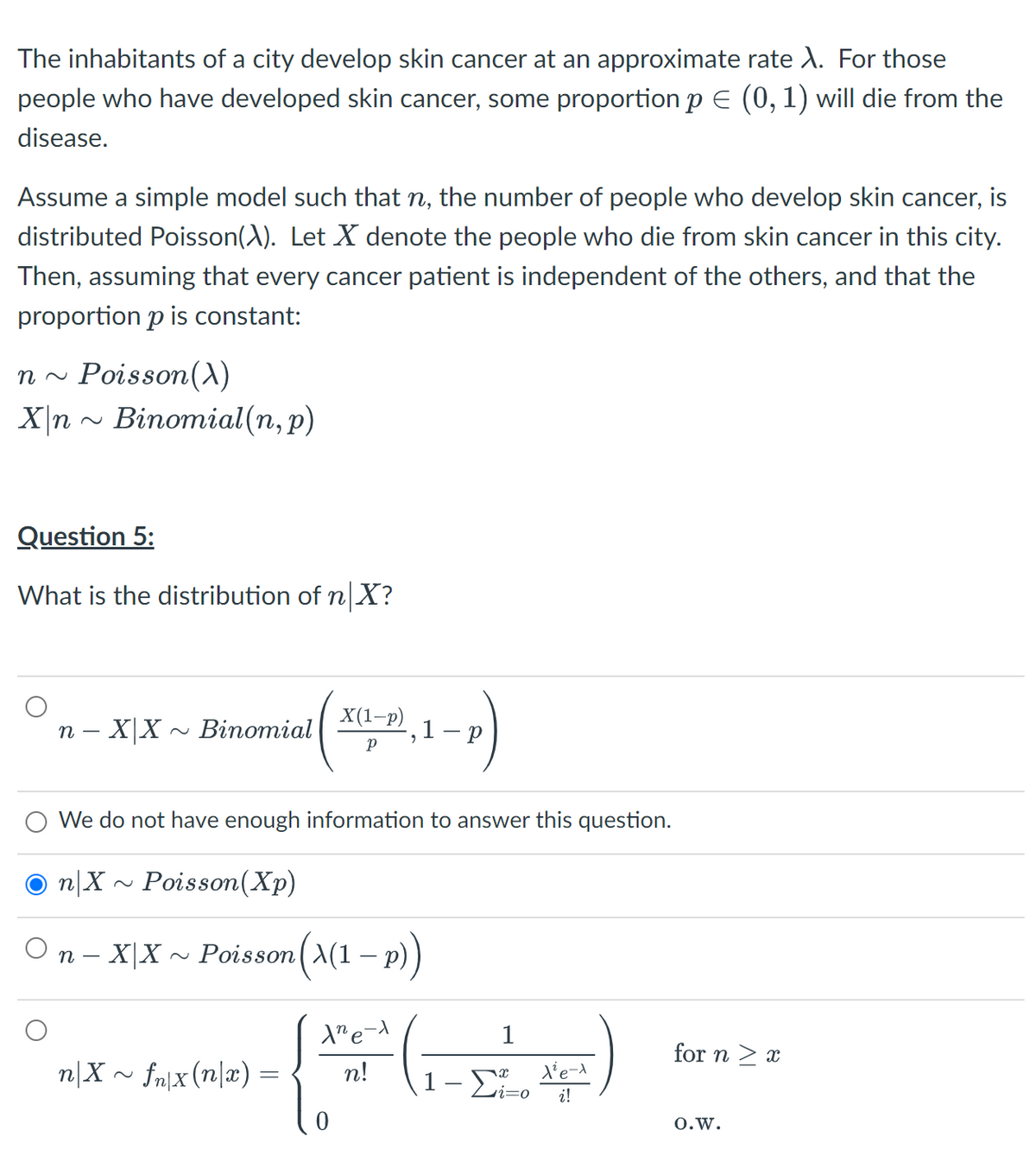 The inhabitants of a city develop skin cancer at an approximate rate A. For those
people who have developed skin cancer, some proportion p E (0, 1) will die from the
disease.
Assume a simple model such that n, the number of people who develop skin cancer, is
distributed Poisson(A). Let X denote the people who die from skin cancer in this city.
Then, assuming that every cancer patient is independent of the others, and that the
proportion p is constant:
n ~ Poisson(X)
X\n - Binomial(n, p)
Question 5:
What is the distribution of n X?
n – X|X
~ Binomial
X(1-p)
1- p
We do not have enough information to answer this question.
n|X
Poisson(Xp)
On - X|X ~ Poisson(A(1 – p)
1
for n > x
n|X ~ fn|x (n|x) =
n!
1- Di-o
i!
0.w.
