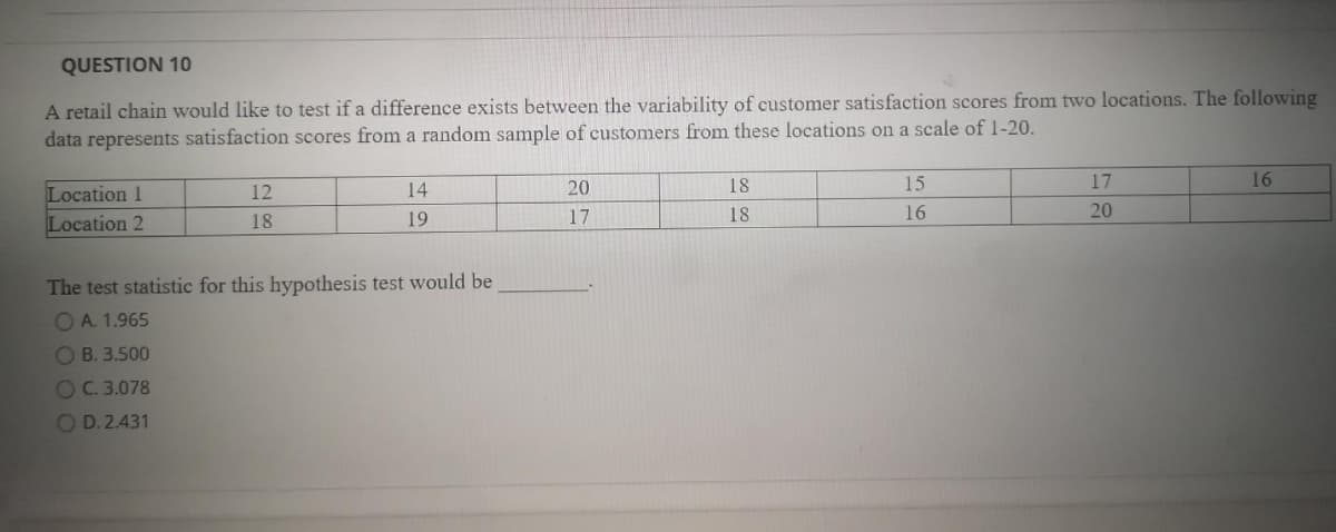 QUESTION 10
A retail chain would like to test if a difference exists between the variability of customer satisfaction scores from two locations. The following
data represents satisfaction scores from a random sample of customers from these locations on a scale of 1-20.
14
20
18
15
17
16
Location 1
Location 2
12
18
19
17
18
16
20
The test statistic for this hypothesis test would be
O A. 1.965
OB. 3.500
OC.3.078
OD.2.431
