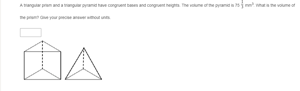 A triangular prism and a triangular pyramid have congruent bases and congruent heights. The volume of the pyramid is 75 mm3. What is the volume of
the prism? Give your precise answer without units.
