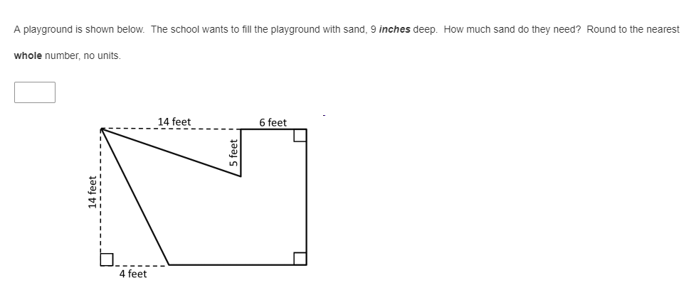 A playground is shown below. The school wants to fill the playground with sand, 9 inches deep. How much sand do they need? Round to the nearest
whole number, no units.
14 feet
6 feet
4 feet
14 feet
