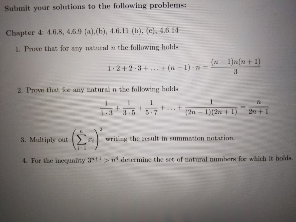 Submit your solutions to the following problems:
Chapter 4: 4.6.8, 4.6.9 (a),(b), 4.6.11 (b), (c), 4.6.14
1. Prove that for any natural n the following holds
(п — 1)п (п + 1)
1.2 + 2 ·3 + ...+ (n – 1) · n =
3
2. Prove that for any natural n the following holds
1
1
.. +
(2n – 1)(2n + 1)
1. 3
3-5
5-7
2n + 1
2
3. Multiply out
Σ
writing the result in summation notation.
i=1
4. For the incquality 3"+1> n° determine the set of natural numbers for which it holds.
