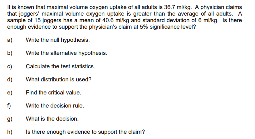 It is known that maximal volume oxygen uptake of all adults is 36.7 ml/kg. A physician claims
that joggers' maximal volume oxygen uptake is greater than the average of all adults. A
sample of 15 joggers has a mean of 40.6 ml/kg and standard deviation of 6 ml/kg. Is there
enough evidence to support the physician's claim at 5% significance level?
a)
Write the null hypothesis.
b)
Write the alternative hypothesis.
c)
Calculate the test statistics.
d)
What distribution is used?
e)
Find the critical value.
f)
Write the decision rule.
g)
What is the decision.
h)
Is there enough evidence to support the claim?
