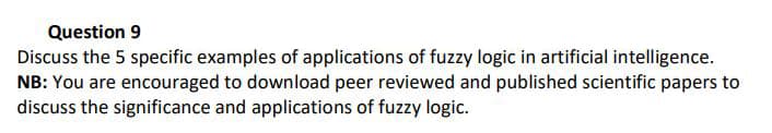 Question 9
Discuss the 5 specific examples of applications of fuzzy logic in artificial intelligence.
NB: You are encouraged to download peer reviewed and published scientific papers to
discuss the significance and applications of fuzzy logic.
