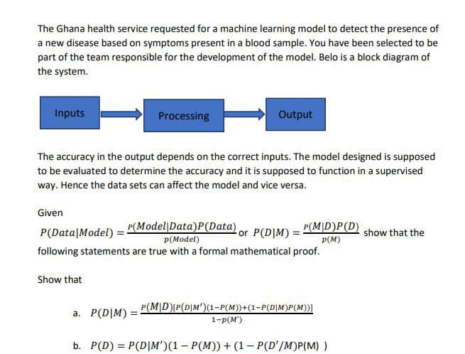 The Ghana health service requested for a machine learning model to detect the presence of
a new disease based on symptoms present in a blood sample. You have been selected to be
part of the team responsible for the development of the model. Belo is a block diagram of
the system.
Inputs
Processing
Output
The accuracy in the output depends on the correct inputs. The model designed is supposed
to be evaluated to determine the accuracy and it is supposed to function in a supervised
way. Hence the data sets can affect the model and vice versa.
Given
P(Data|Model) = P(Model|Data)P(Data) or P(DIM) -
p(Model)
P(M|D)P(D)
show that the
p(M)
following statements are true with a formal mathematical proof.
Show that
P(M|D)P(D|M')(1-P(M))+(1-P(D|M)P(M))|
a. P(D|M) =
1-р(м)
b. P(D) = P(D|M')(1 – P(M)) + (1 - P(D'/M)P(M) )
