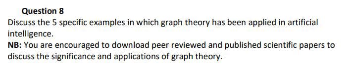 Question 8
Discuss the 5 specific examples in which graph theory has been applied in artificial
intelligence.
NB: You are encouraged to download peer reviewed and published scientific papers to
discuss the significance and applications of graph theory.
