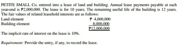 PETITE SMALL Co. entered into a lease of land and building. Annual lease payments payable at each
year-end is P2,000,000. The lease is for 10 years. The remaining useful life of the building is 12 years.
The fair values of related leasehold interests are as follows:
P 4,000,000
8,000,000
P12.000,000
Land element
Building element
The implicit rate of interest on the lease is 10%.
Requirement: Provide the entry, if any, to record the lease.
