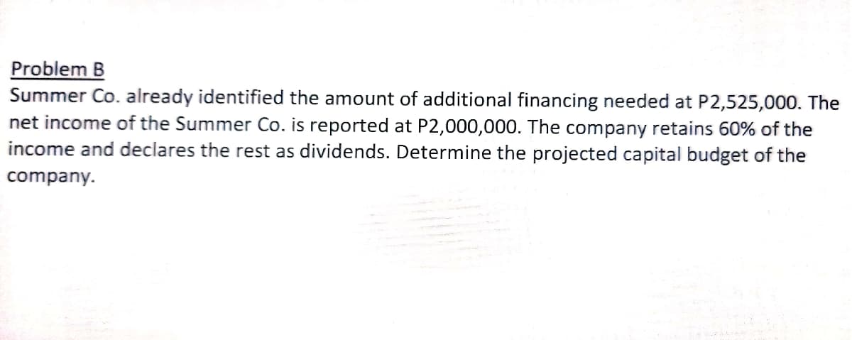 Problem B
Summer Co. already identified the amount of additional financing needed at P2,525,000. The
net income of the Summer Co. is reported at P2,000,000. The company retains 60% of the
income and declares the rest as dividends. Determine the projected capital budget of the
company.
