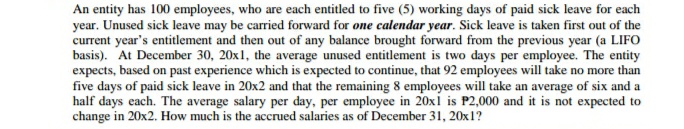 An entity has 100 employees, who are each entitled to five (5) working days of paid sick leave for each
year. Unused sick leave may be carried forward for one calendar year. Sick leave is taken first out of the
current year's entitlement and then out of any balance brought forward from the previous year (a LIFO
basis). At December 30, 20x1, the average unused entitlement is two days per employee. The entity
expects, based on past experience which is expected to continue, that 92 employees will take no more than
five days of paid sick leave in 20x2 and that the remaining 8 employees will take an average of six and a
half days each. The average salary per day, per employee in 20xi is P2,000 and it is not expected to
change in 20x2. How much is the accrued salaries as of December 31, 20x1?
