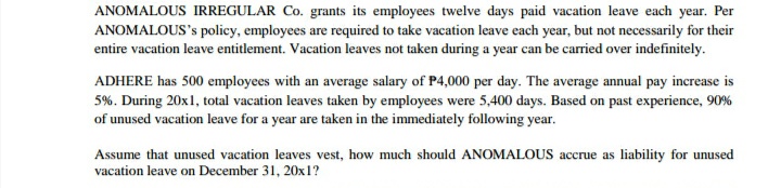 ANOMALOUS IRREGULAR Co. grants its employees twelve days paid vacation leave each year. Per
ANOMALOUS's policy, employees are required to take vacation leave each year, but not necessarily for their
entire vacation leave entitlement. Vacation leaves not taken during a year can be carried over indefinitely.
ADHERE has 500 employees with an average salary of P4,000 per day. The average annual pay increase is
5%. During 20x1, total vacation leaves taken by employees were 5,400 days. Based on past experience, 90%
of unused vacation leave for a year are taken in the immediately following year.
Assume that unused vacation leaves vest, how much should ANOMALOUS accrue as liability for unused
vacation leave on December 31, 20x1?
