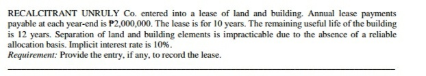 RECALCITRANT UNRULY Co. entered into a lease of land and building. Annual lease payments
payable at each year-end is P2,000,000. The lease is for 10 years. The remaining useful life of the building
is 12 years. Separation of land and building elements is impracticable due to the absence of a reliable
allocation basis. Implicit interest rate is 10%.
Requirement: Provide the entry, if any, to record the lease.
