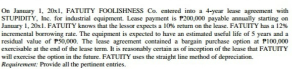 On January 1, 20xl, FATUITY FOOLISHNESS Co. entered into a 4-year lease agreement with
STUPIDITY, Inc. for industrial equipment. Lease payment is P200,000 payable annually starting on
January 1, 20x1. FATUITY knows that the lessor expects a 10% return on the lease. FATUITY has a 12%
incremental borrowing rate. The equipment is expected to have an estimated useful life of 5 years and a
residual value of P50,000. The lease agreement contained a bargain purchase option at P100,000
exercisable at the end of the lease term. It is reasonably certain as of inception of the lease that FATUITY
will exercise the option in the future. FATUITY uses the straight line method of depreciation.
Requirement: Provide all the pertinent entries.
