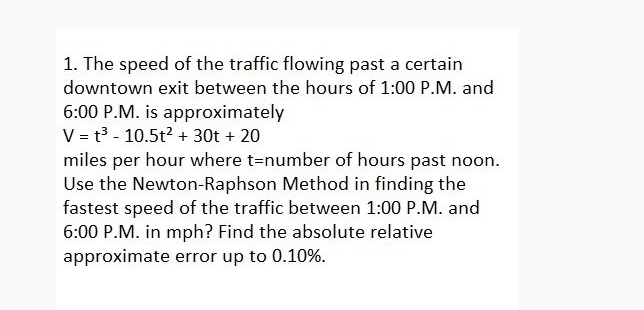 1. The speed of the traffic flowing past a certain
downtown exit between the hours of 1:00 P.M. and
6:00 P.M. is approximately
V = t3 - 10.5t? + 30t + 20
miles per hour where t=number of hours past noon.
Use the Newton-Raphson Method in finding the
fastest speed of the traffic between 1:00 P.M. and
6:00 P.M. in mph? Find the absolute relative
approximate error up to 0.10%.
