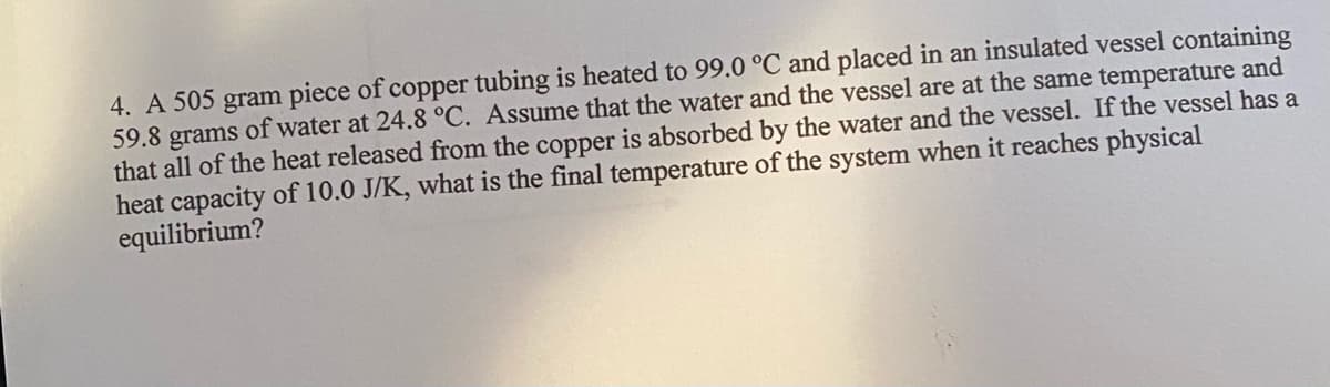 4. A 505 gram piece of copper tubing is heated to 99.0 °C and placed in an insulated vessel containing
59.8 grams of water at 24.8 °C. Assume that the water and the vessel are at the same temperature and
that all of the heat released from the copper is absorbed by the water and the vessel. If the vessel has a
heat capacity of 10.0 J/K, what is the final temperature of the system when it reaches physical
equilibrium?
