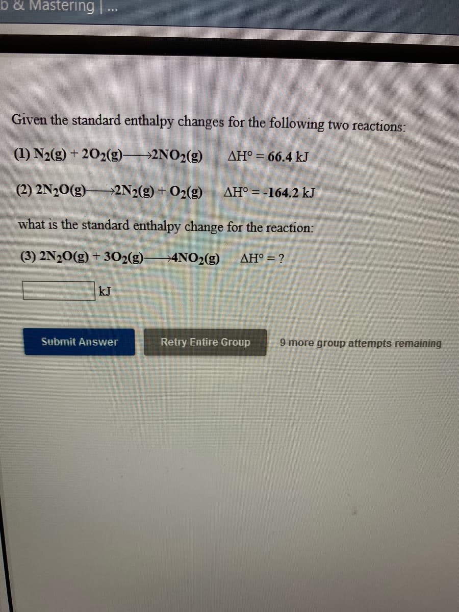 b& Mastering.
Given the standard enthalpy changes for the following two reactions:
(1) N2(g) + 202(g)
2NO2(g)
AH° = 66.4 kJ
(2) 2N20(g) 2N2(g) + 02(g)
AH° = -164.2 kJ
what is the standard enthalpy change for the reaction:
(3) 2N,0(g) + 302(g)4NO2(g)
AH = ?
kJ
Submit Answer
Retry Entire Group
9 more group attempts remaining
