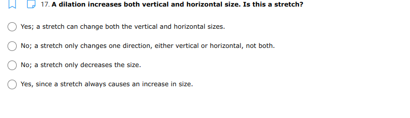 17. A dilation increases both vertical and horizontal size. Is this a stretch?
Yes; a stretch can change both the vertical and horizontal sizes.
No; a stretch only changes one direction, either vertical or horizontal, not both.
No; a stretch only decreases the size.
Yes, since a stretch always causes an increase in size.
