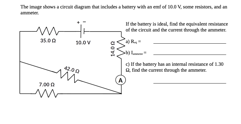 The image shows a circuit diagram that includes a battery with an emf of 10.0 V, some resistors, and an
ammeter.
If the battery is ideal, find the equivalent resistance
of the circuit and the current through the ammeter.
35.0 2
a) Req =
10.0 V
b) Iummeter =
c) If the battery has an internal resistance of 1.30
Q, find the current through the ammeter.
42.0 2
A
7.00 2
U O'DI

