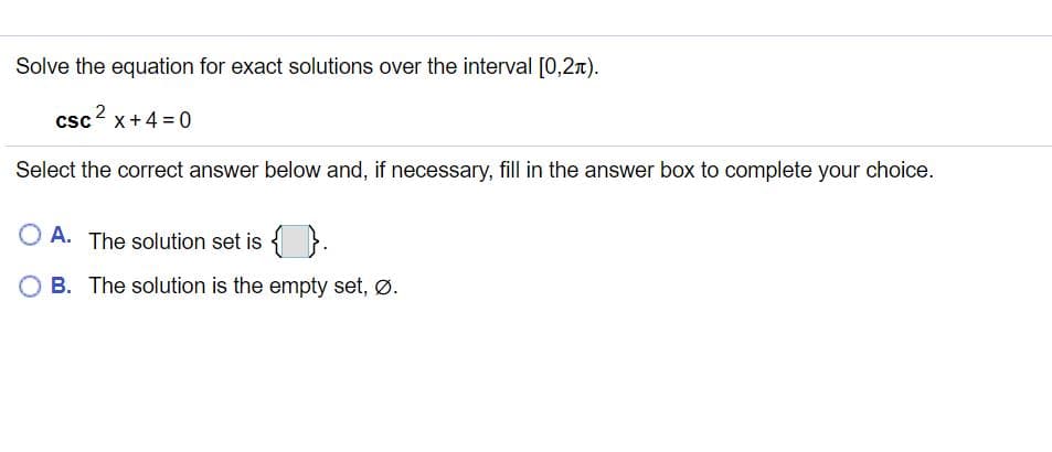 Solve the equation for exact solutions over the interval [0,2A).
2
csc x+4 = 0
Select the correct answer below and, if necessary, fill in the answer box to complete your choice.
O A. The solution set is { }.
O B. The solution is the empty set, Ø.
