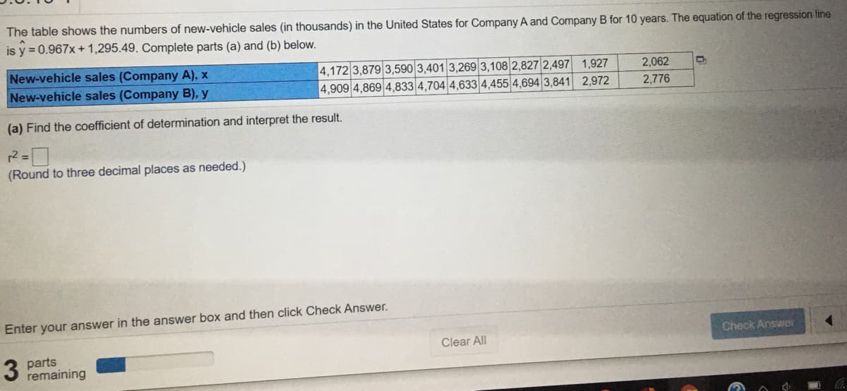 The table shows the numbers of new-vehicle sales (in thousands) in the United States for Company A and Company B for 10 years. The equation of the regression line
is y = 0.967x + 1,295.49. Complete parts (a) and (b) below.
New-vehicle sales (Company A), x
New-vehicle sales (Company B), y
4,172 3,879 3,590 3,401 3,269 3,108 2,827 2,497 1,927
4,909 4,869 4,833 4,704 4,633|4,455 4,694 3,841 2,972
2,062
2,776
(a) Find the coefficient of determination and interpret the result.
(Round to three decimal places as needed.)
Enter your answer in the answer box and then click Check Answer.
Check Answer
Clear All
parts
remaining
