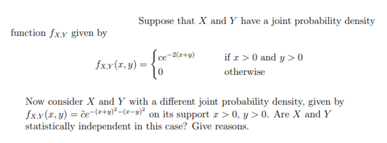 function fx,y given by
Suppose that X and Y have a joint probability density
-{cc-
fx,y (x, y) =
ce-2(x+y)
if z> 0 and y > 0
otherwise
Now consider X and Y with a different joint probability density, given by
fxy(x, y) = če-(x+y)²-(-)² on its support x>0, y > 0. Are X and Y
statistically independent in this case? Give reasons.