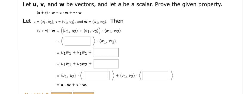 Let u, v, and w be vectors, and let a be a scalar. Prove the given property.
(u + v) · w = u·w + v. w
Let
(u1, u2), v = (vı1, v2), and w =
(W1, w2). Then
u =
(u + v) · w =
((u1, u2) + (v1, v2) · (w1, w2)
). (w1, w2)
= U1W1 + V1w1 +
- U1W1 + u2w2 +
= (u1, u2) · (
+ (V1, v2) ·
= u· W + v• W.
