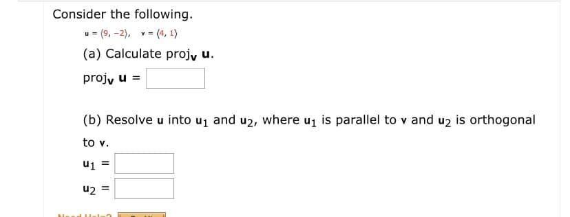 Consider the following.
u = (9, -2), v = (4, 1)
(a) Calculate projy u.
projy u =
(b) Resolve u into u1 and u2, where uj is parallel to v and uz is orthogonal
to v.
u2 =
