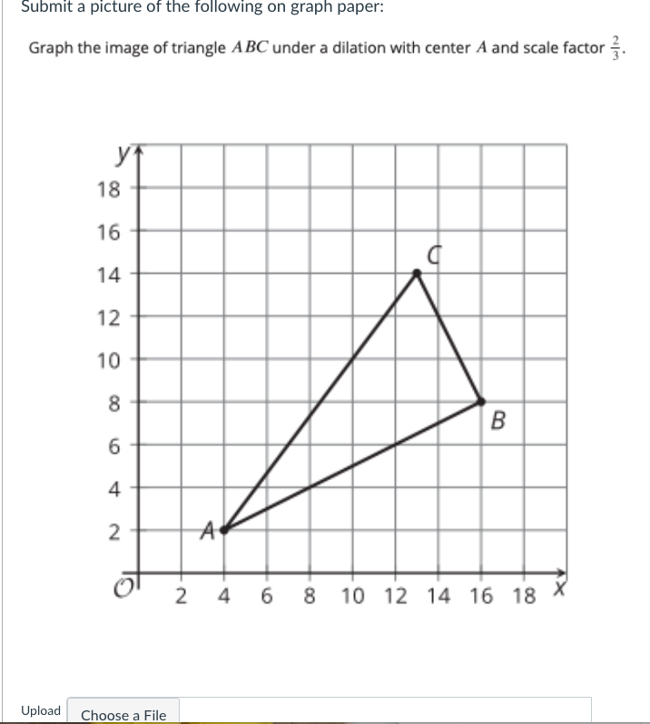 Submit a picture of the following on graph paper:
Graph the image of triangle ABC under a dilation with center A and scale factor .
18
16
14
12
10
B
4
2
2
4
6.
8 10 12 14 16 18
Upload
Choose a File

